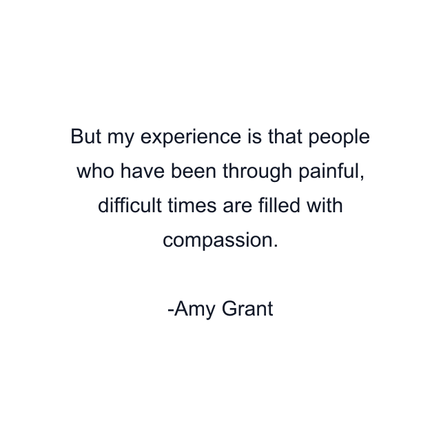 But my experience is that people who have been through painful, difficult times are filled with compassion.