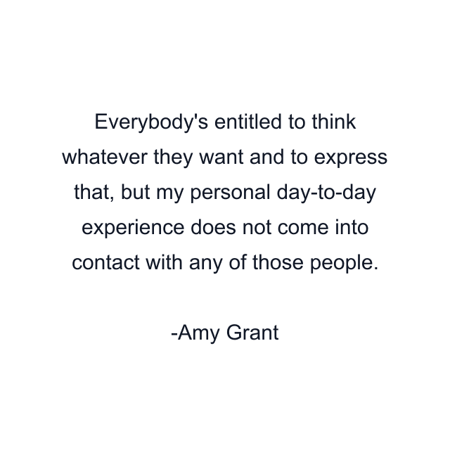 Everybody's entitled to think whatever they want and to express that, but my personal day-to-day experience does not come into contact with any of those people.