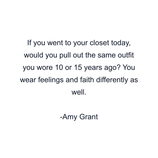 If you went to your closet today, would you pull out the same outfit you wore 10 or 15 years ago? You wear feelings and faith differently as well.