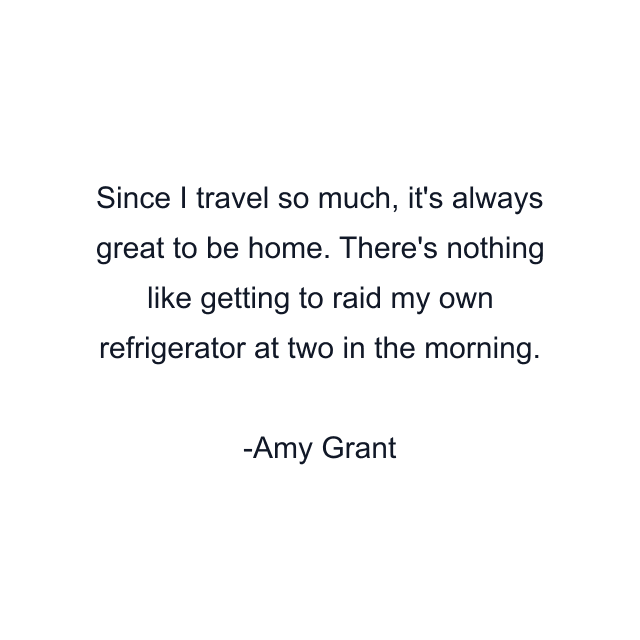 Since I travel so much, it's always great to be home. There's nothing like getting to raid my own refrigerator at two in the morning.