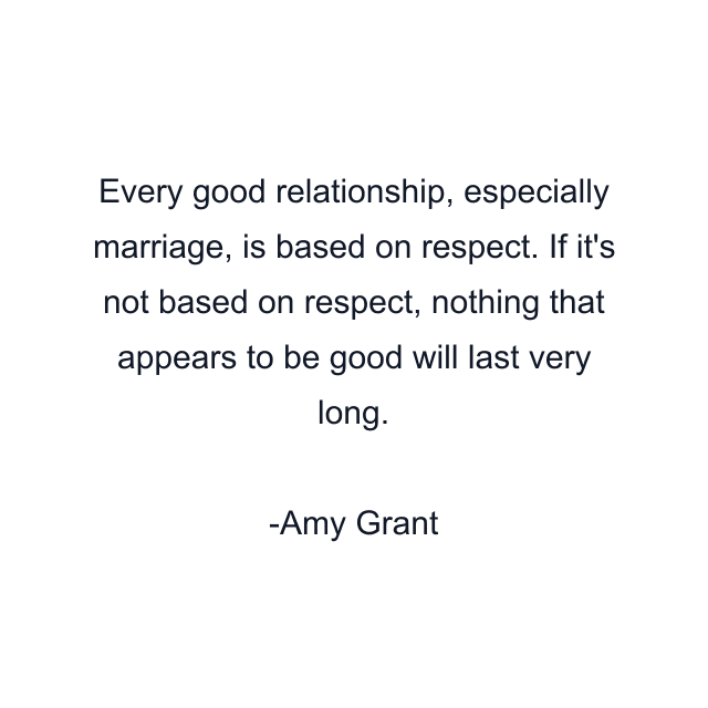 Every good relationship, especially marriage, is based on respect. If it's not based on respect, nothing that appears to be good will last very long.