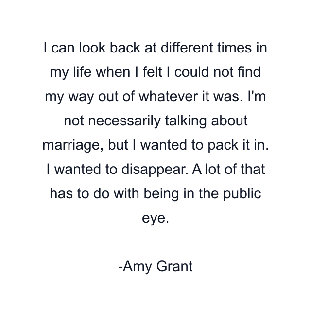 I can look back at different times in my life when I felt I could not find my way out of whatever it was. I'm not necessarily talking about marriage, but I wanted to pack it in. I wanted to disappear. A lot of that has to do with being in the public eye.