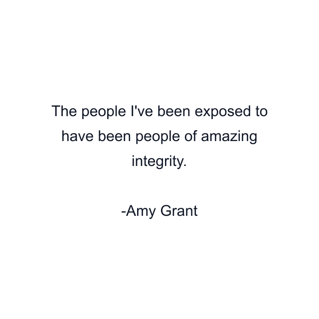 The people I've been exposed to have been people of amazing integrity.