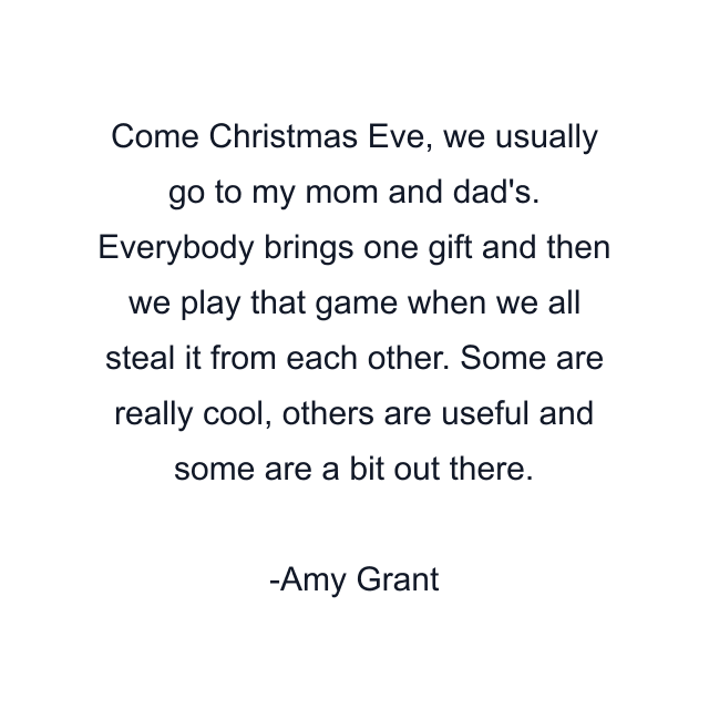 Come Christmas Eve, we usually go to my mom and dad's. Everybody brings one gift and then we play that game when we all steal it from each other. Some are really cool, others are useful and some are a bit out there.