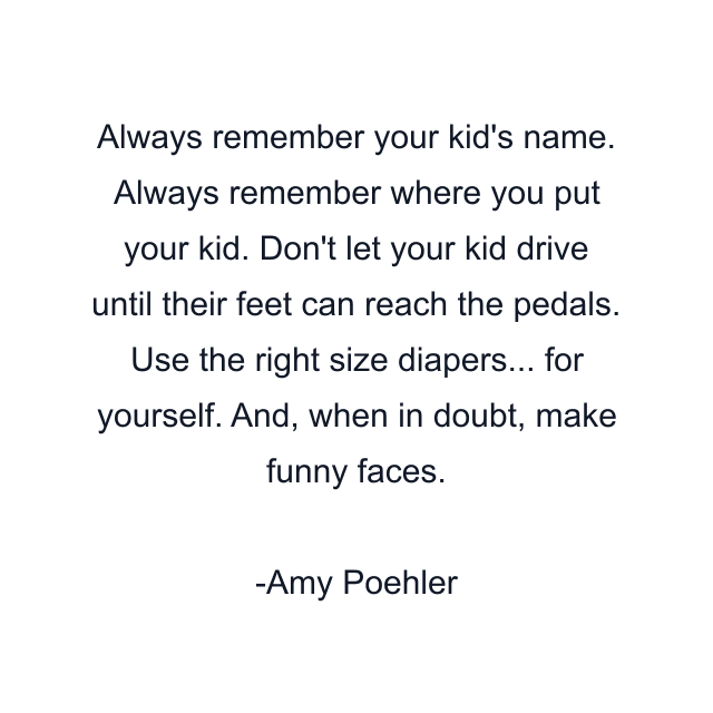 Always remember your kid's name. Always remember where you put your kid. Don't let your kid drive until their feet can reach the pedals. Use the right size diapers... for yourself. And, when in doubt, make funny faces.