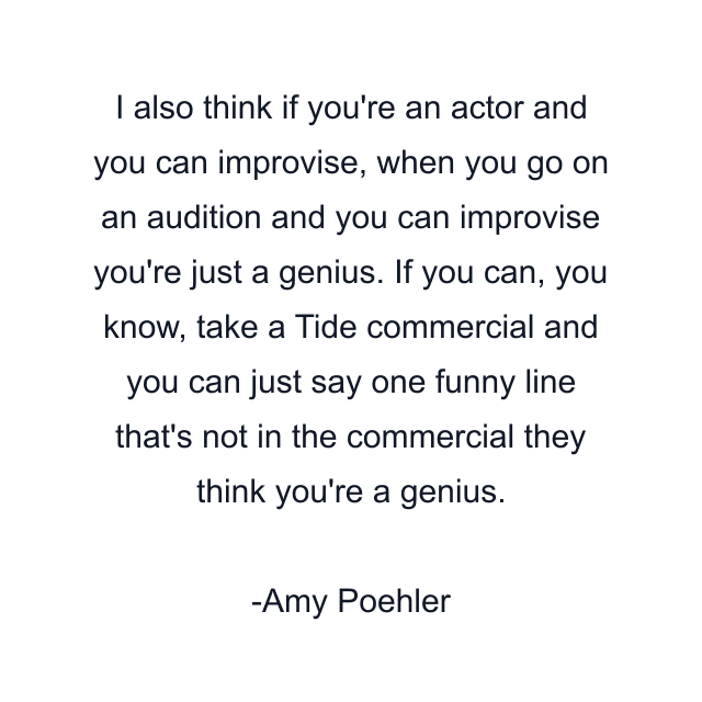 I also think if you're an actor and you can improvise, when you go on an audition and you can improvise you're just a genius. If you can, you know, take a Tide commercial and you can just say one funny line that's not in the commercial they think you're a genius.