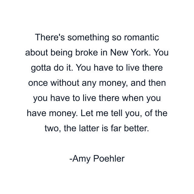 There's something so romantic about being broke in New York. You gotta do it. You have to live there once without any money, and then you have to live there when you have money. Let me tell you, of the two, the latter is far better.