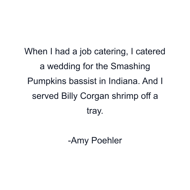 When I had a job catering, I catered a wedding for the Smashing Pumpkins bassist in Indiana. And I served Billy Corgan shrimp off a tray.