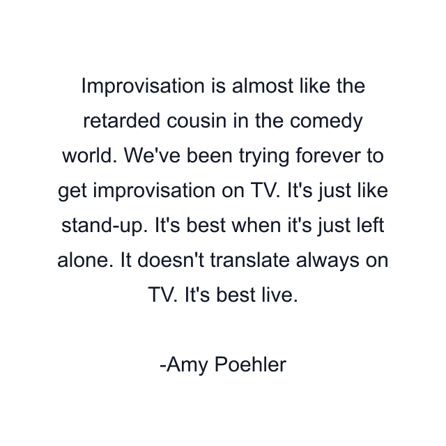 Improvisation is almost like the retarded cousin in the comedy world. We've been trying forever to get improvisation on TV. It's just like stand-up. It's best when it's just left alone. It doesn't translate always on TV. It's best live.