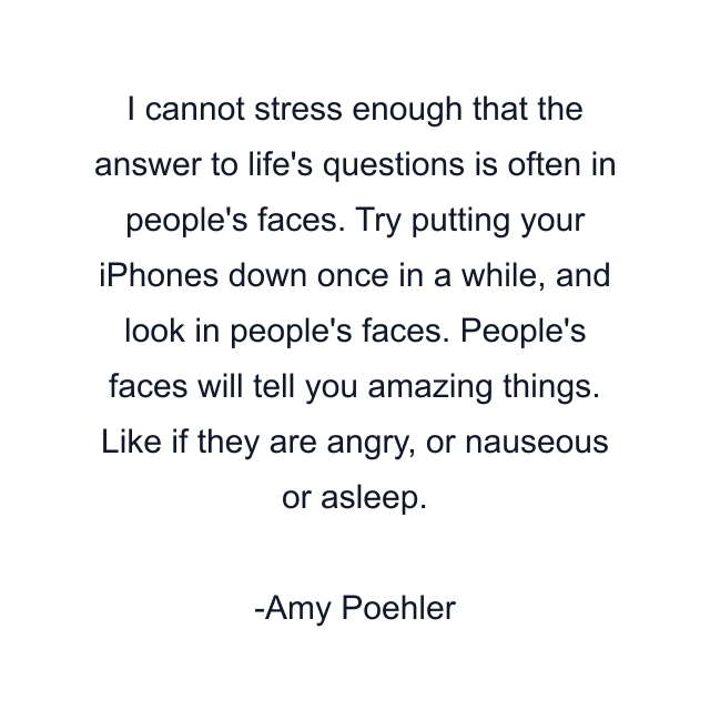 I cannot stress enough that the answer to life's questions is often in people's faces. Try putting your iPhones down once in a while, and look in people's faces. People's faces will tell you amazing things. Like if they are angry, or nauseous or asleep.