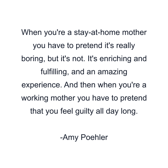 When you're a stay-at-home mother you have to pretend it's really boring, but it's not. It's enriching and fulfilling, and an amazing experience. And then when you're a working mother you have to pretend that you feel guilty all day long.