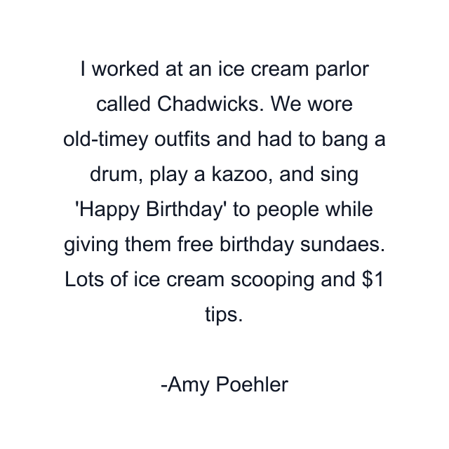 I worked at an ice cream parlor called Chadwicks. We wore old-timey outfits and had to bang a drum, play a kazoo, and sing 'Happy Birthday' to people while giving them free birthday sundaes. Lots of ice cream scooping and $1 tips.