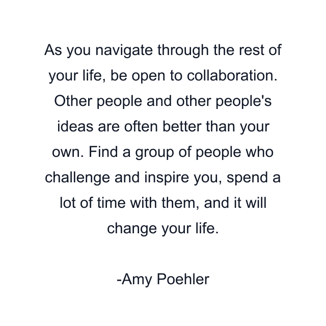 As you navigate through the rest of your life, be open to collaboration. Other people and other people's ideas are often better than your own. Find a group of people who challenge and inspire you, spend a lot of time with them, and it will change your life.