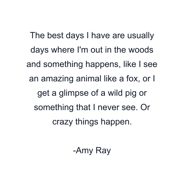 The best days I have are usually days where I'm out in the woods and something happens, like I see an amazing animal like a fox, or I get a glimpse of a wild pig or something that I never see. Or crazy things happen.