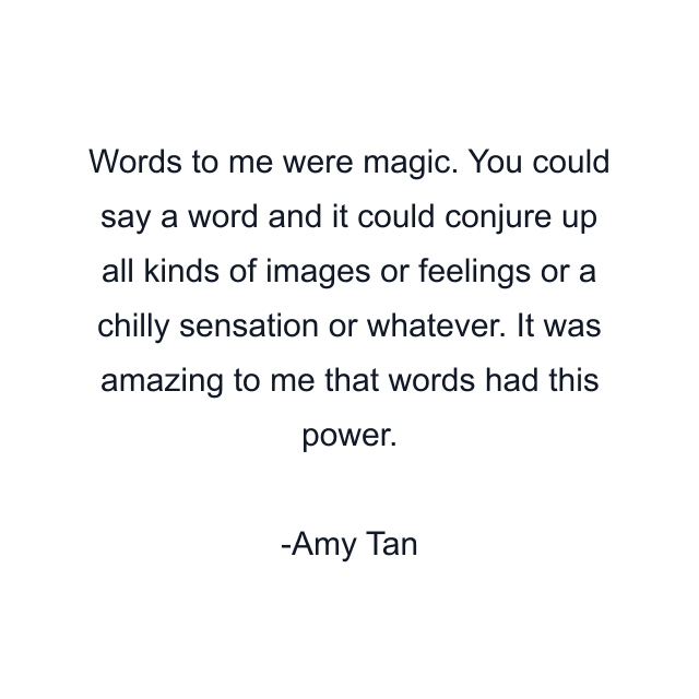 Words to me were magic. You could say a word and it could conjure up all kinds of images or feelings or a chilly sensation or whatever. It was amazing to me that words had this power.