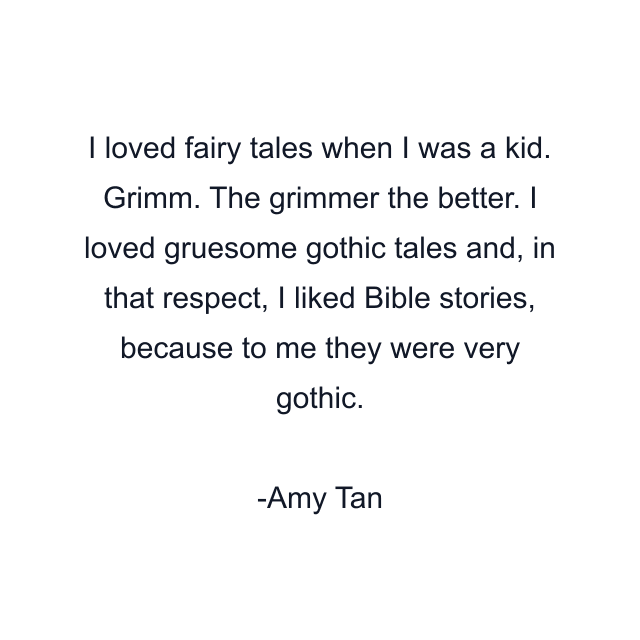 I loved fairy tales when I was a kid. Grimm. The grimmer the better. I loved gruesome gothic tales and, in that respect, I liked Bible stories, because to me they were very gothic.