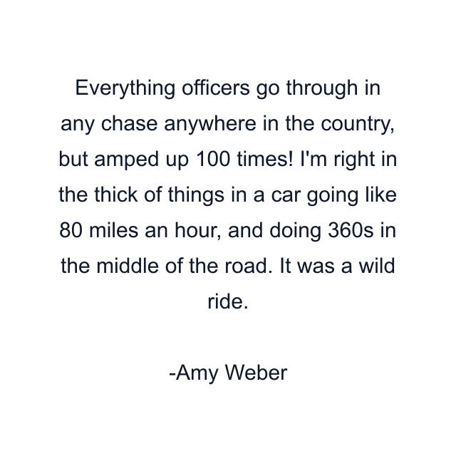 Everything officers go through in any chase anywhere in the country, but amped up 100 times! I'm right in the thick of things in a car going like 80 miles an hour, and doing 360s in the middle of the road. It was a wild ride.