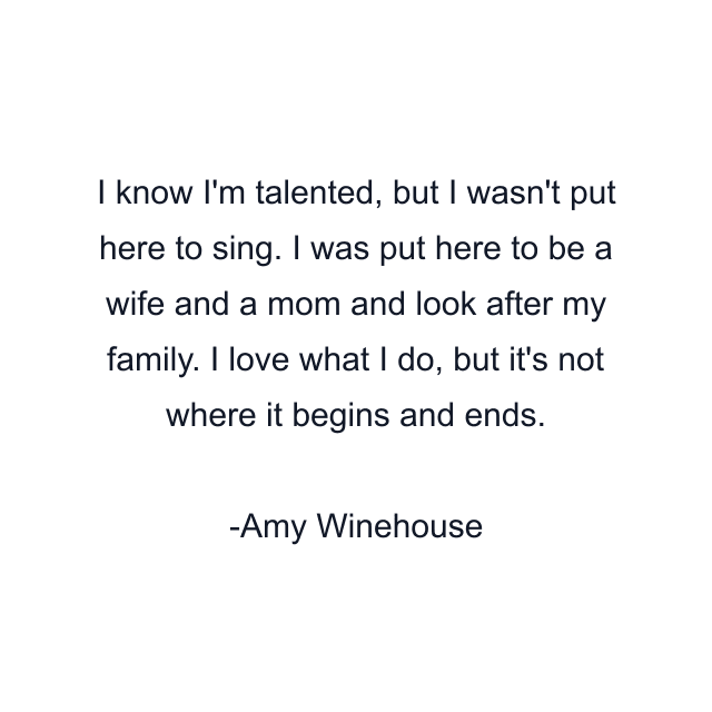 I know I'm talented, but I wasn't put here to sing. I was put here to be a wife and a mom and look after my family. I love what I do, but it's not where it begins and ends.