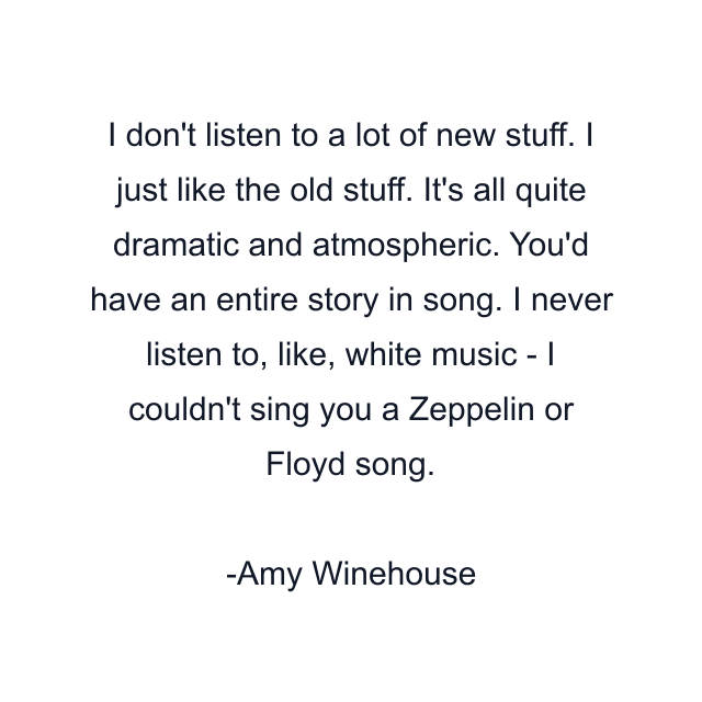 I don't listen to a lot of new stuff. I just like the old stuff. It's all quite dramatic and atmospheric. You'd have an entire story in song. I never listen to, like, white music - I couldn't sing you a Zeppelin or Floyd song.