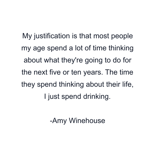 My justification is that most people my age spend a lot of time thinking about what they're going to do for the next five or ten years. The time they spend thinking about their life, I just spend drinking.