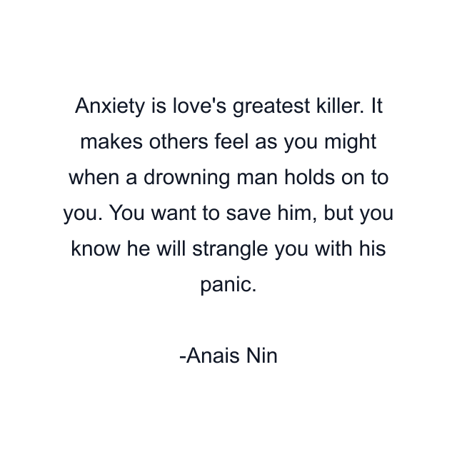 Anxiety is love's greatest killer. It makes others feel as you might when a drowning man holds on to you. You want to save him, but you know he will strangle you with his panic.