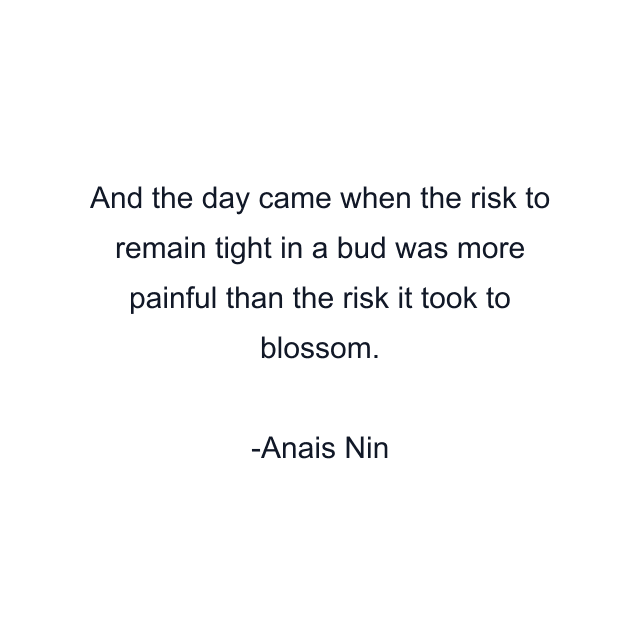 And the day came when the risk to remain tight in a bud was more painful than the risk it took to blossom.