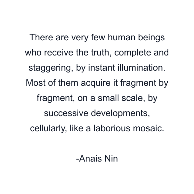 There are very few human beings who receive the truth, complete and staggering, by instant illumination. Most of them acquire it fragment by fragment, on a small scale, by successive developments, cellularly, like a laborious mosaic.