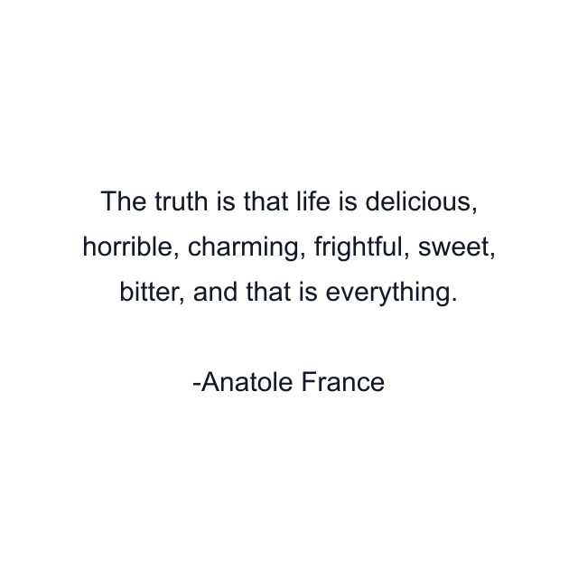 The truth is that life is delicious, horrible, charming, frightful, sweet, bitter, and that is everything.