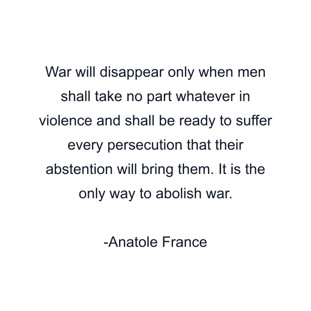 War will disappear only when men shall take no part whatever in violence and shall be ready to suffer every persecution that their abstention will bring them. It is the only way to abolish war.