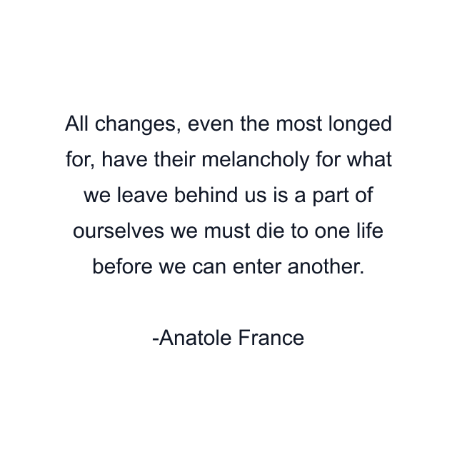 All changes, even the most longed for, have their melancholy for what we leave behind us is a part of ourselves we must die to one life before we can enter another.