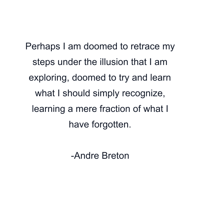 Perhaps I am doomed to retrace my steps under the illusion that I am exploring, doomed to try and learn what I should simply recognize, learning a mere fraction of what I have forgotten.