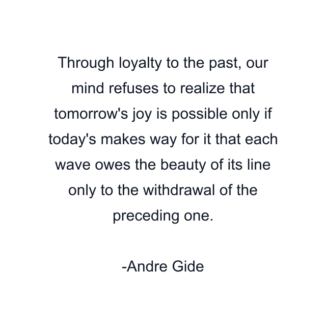 Through loyalty to the past, our mind refuses to realize that tomorrow's joy is possible only if today's makes way for it that each wave owes the beauty of its line only to the withdrawal of the preceding one.