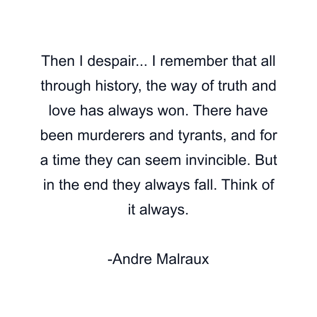 Then I despair... I remember that all through history, the way of truth and love has always won. There have been murderers and tyrants, and for a time they can seem invincible. But in the end they always fall. Think of it always.