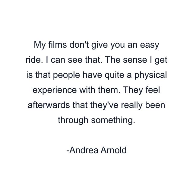 My films don't give you an easy ride. I can see that. The sense I get is that people have quite a physical experience with them. They feel afterwards that they've really been through something.