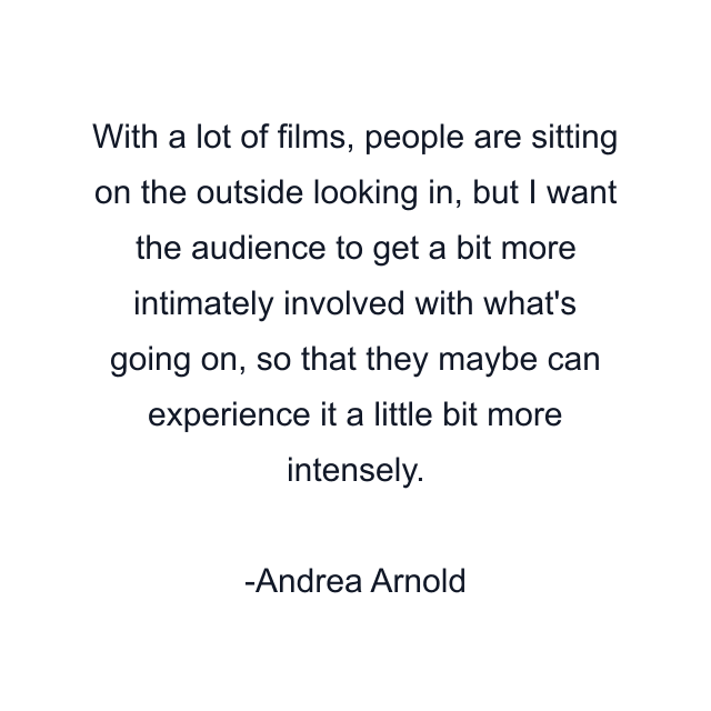 With a lot of films, people are sitting on the outside looking in, but I want the audience to get a bit more intimately involved with what's going on, so that they maybe can experience it a little bit more intensely.