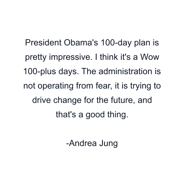 President Obama's 100-day plan is pretty impressive. I think it's a Wow 100-plus days. The administration is not operating from fear, it is trying to drive change for the future, and that's a good thing.