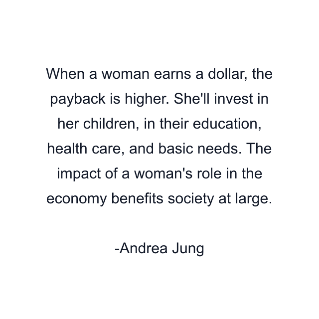 When a woman earns a dollar, the payback is higher. She'll invest in her children, in their education, health care, and basic needs. The impact of a woman's role in the economy benefits society at large.