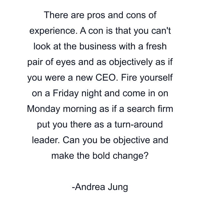 There are pros and cons of experience. A con is that you can't look at the business with a fresh pair of eyes and as objectively as if you were a new CEO. Fire yourself on a Friday night and come in on Monday morning as if a search firm put you there as a turn-around leader. Can you be objective and make the bold change?