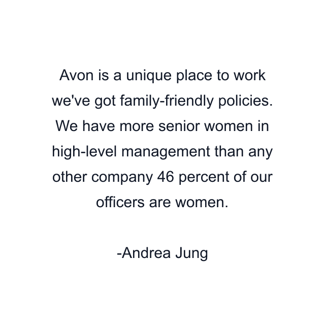 Avon is a unique place to work we've got family-friendly policies. We have more senior women in high-level management than any other company 46 percent of our officers are women.