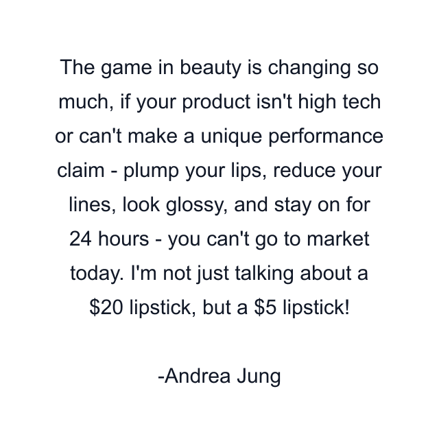 The game in beauty is changing so much, if your product isn't high tech or can't make a unique performance claim - plump your lips, reduce your lines, look glossy, and stay on for 24 hours - you can't go to market today. I'm not just talking about a $20 lipstick, but a $5 lipstick!