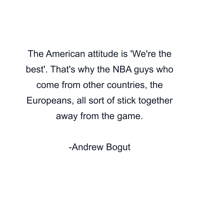 The American attitude is 'We're the best'. That's why the NBA guys who come from other countries, the Europeans, all sort of stick together away from the game.