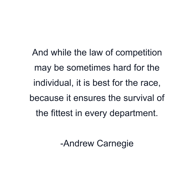 And while the law of competition may be sometimes hard for the individual, it is best for the race, because it ensures the survival of the fittest in every department.