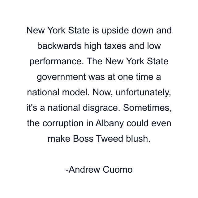 New York State is upside down and backwards high taxes and low performance. The New York State government was at one time a national model. Now, unfortunately, it's a national disgrace. Sometimes, the corruption in Albany could even make Boss Tweed blush.