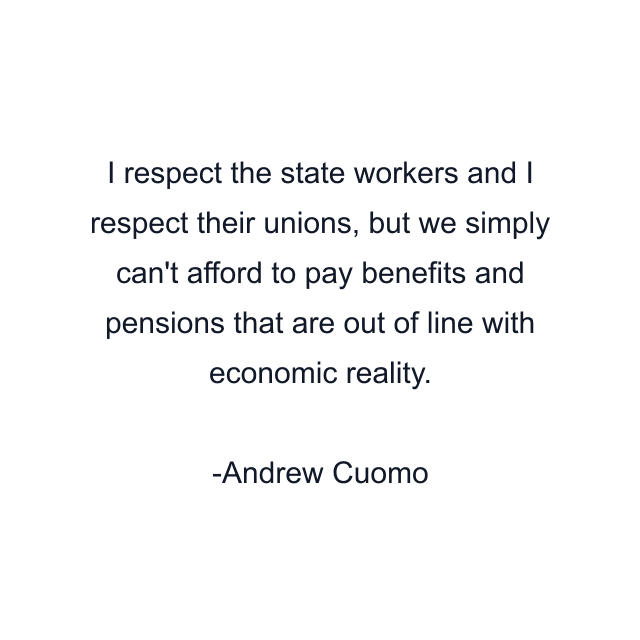 I respect the state workers and I respect their unions, but we simply can't afford to pay benefits and pensions that are out of line with economic reality.