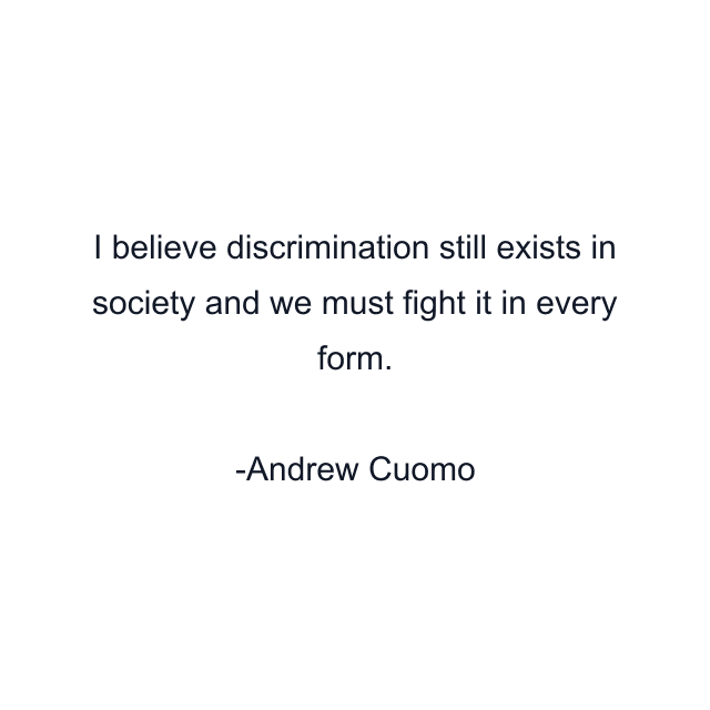 I believe discrimination still exists in society and we must fight it in every form.