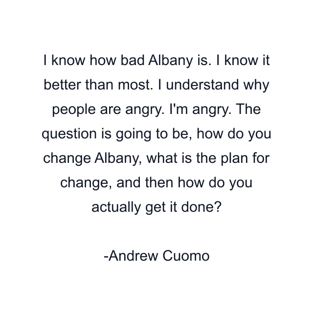 I know how bad Albany is. I know it better than most. I understand why people are angry. I'm angry. The question is going to be, how do you change Albany, what is the plan for change, and then how do you actually get it done?