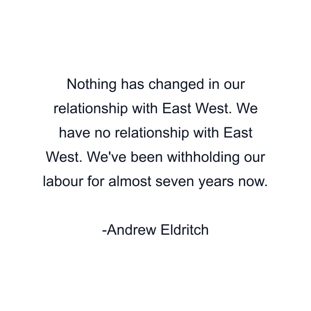 Nothing has changed in our relationship with East West. We have no relationship with East West. We've been withholding our labour for almost seven years now.