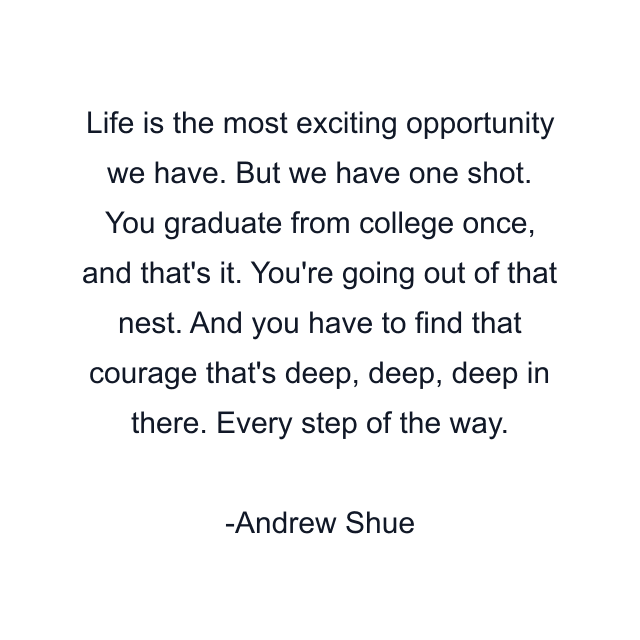 Life is the most exciting opportunity we have. But we have one shot. You graduate from college once, and that's it. You're going out of that nest. And you have to find that courage that's deep, deep, deep in there. Every step of the way.