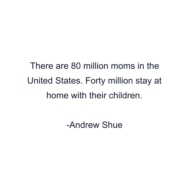 There are 80 million moms in the United States. Forty million stay at home with their children.