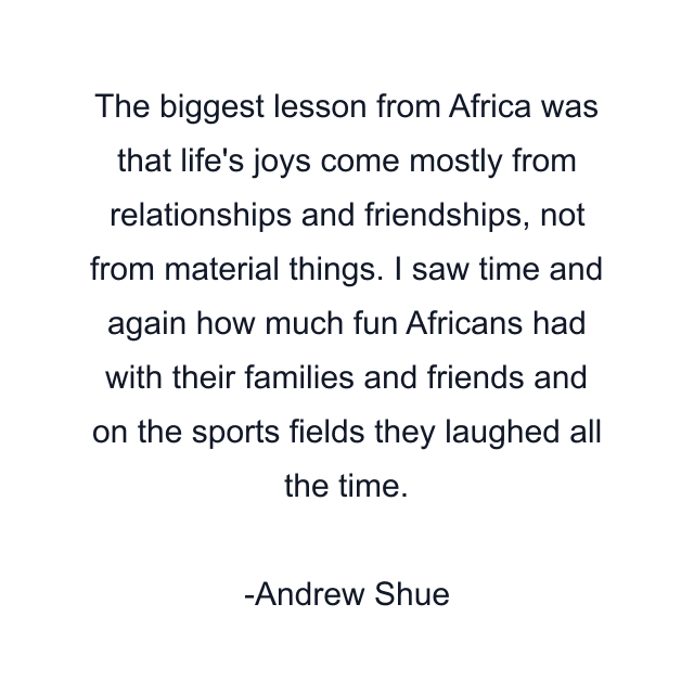 The biggest lesson from Africa was that life's joys come mostly from relationships and friendships, not from material things. I saw time and again how much fun Africans had with their families and friends and on the sports fields they laughed all the time.